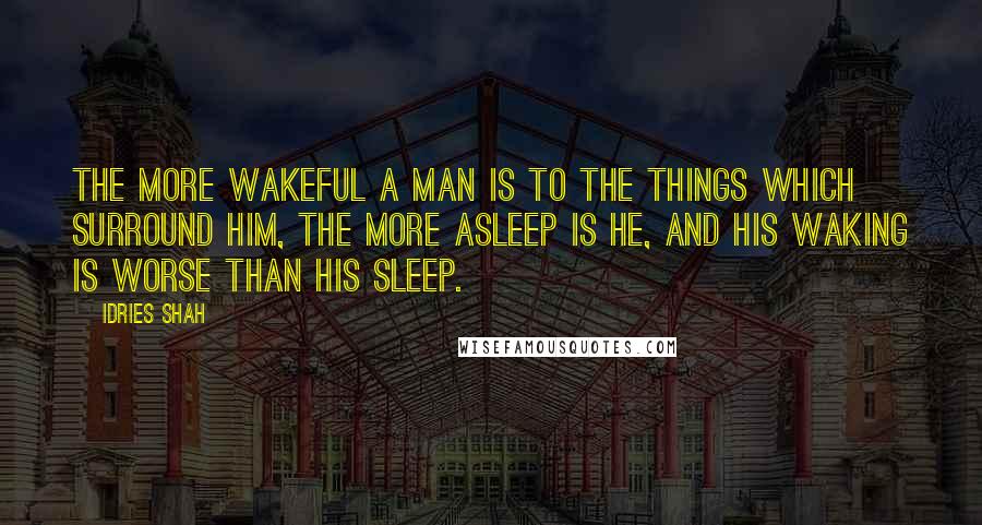 Idries Shah Quotes: The more wakeful a man is to the things which surround him, the more asleep is he, and his waking is worse than his sleep.