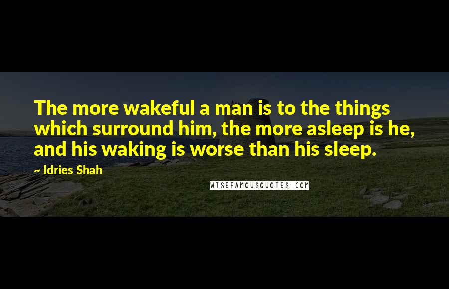 Idries Shah Quotes: The more wakeful a man is to the things which surround him, the more asleep is he, and his waking is worse than his sleep.