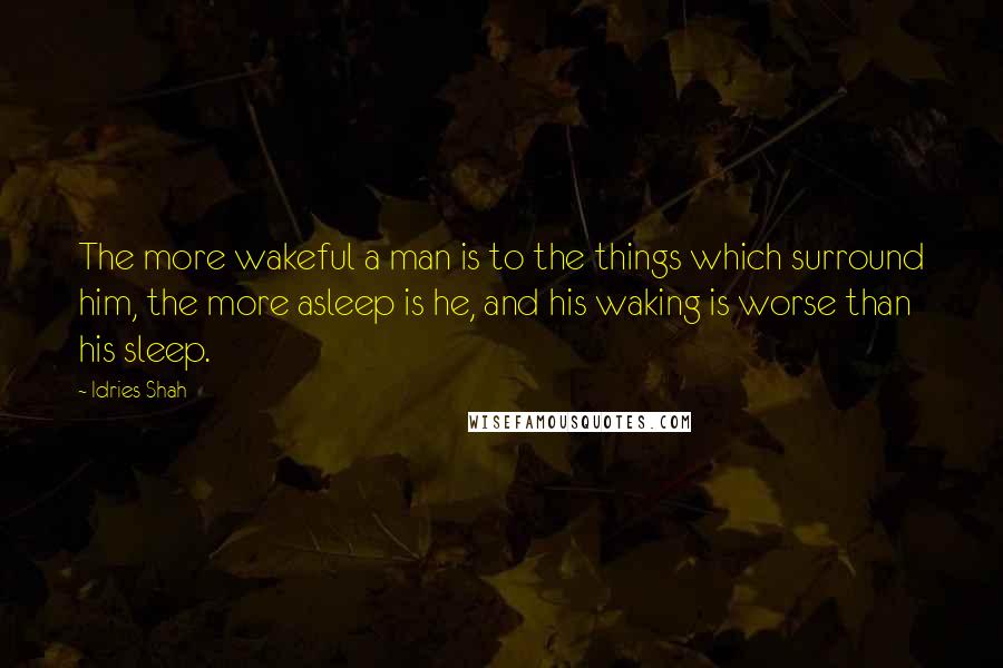 Idries Shah Quotes: The more wakeful a man is to the things which surround him, the more asleep is he, and his waking is worse than his sleep.