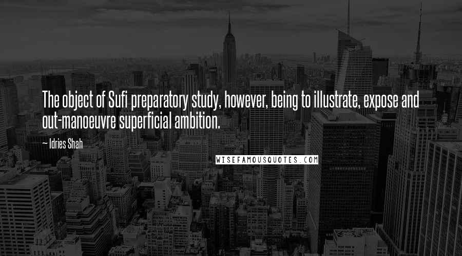 Idries Shah Quotes: The object of Sufi preparatory study, however, being to illustrate, expose and out-manoeuvre superficial ambition.