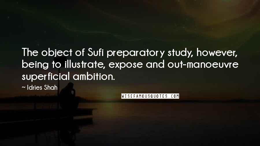 Idries Shah Quotes: The object of Sufi preparatory study, however, being to illustrate, expose and out-manoeuvre superficial ambition.