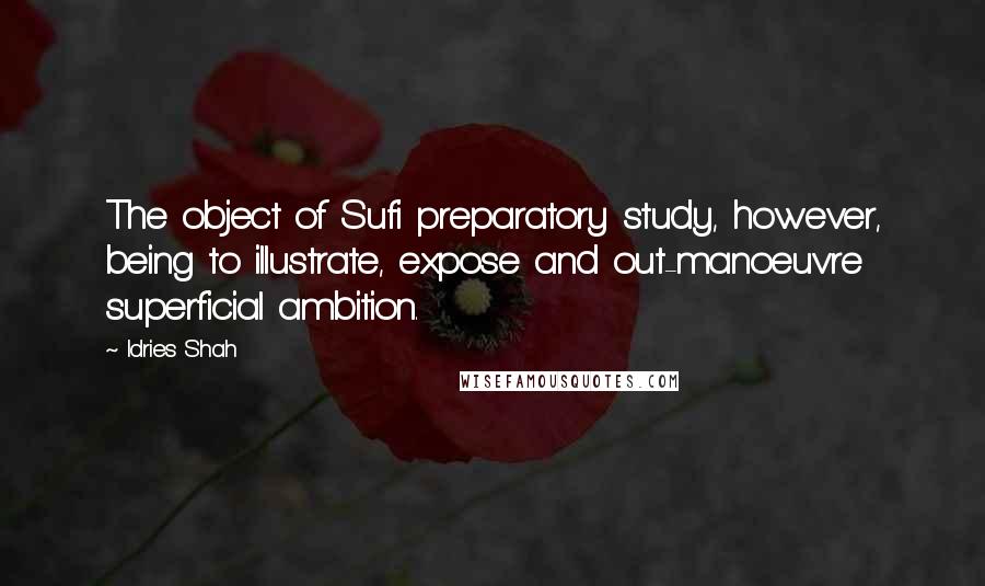Idries Shah Quotes: The object of Sufi preparatory study, however, being to illustrate, expose and out-manoeuvre superficial ambition.