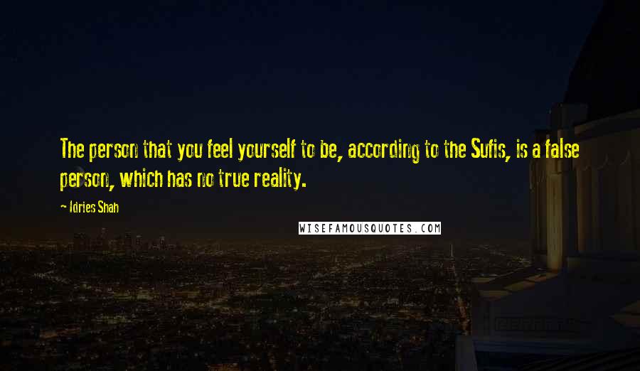 Idries Shah Quotes: The person that you feel yourself to be, according to the Sufis, is a false person, which has no true reality.