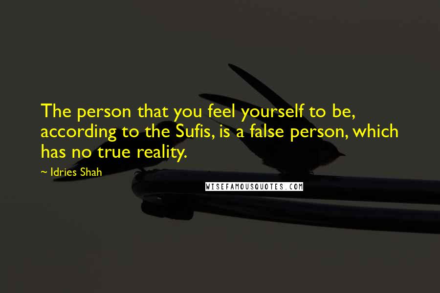 Idries Shah Quotes: The person that you feel yourself to be, according to the Sufis, is a false person, which has no true reality.