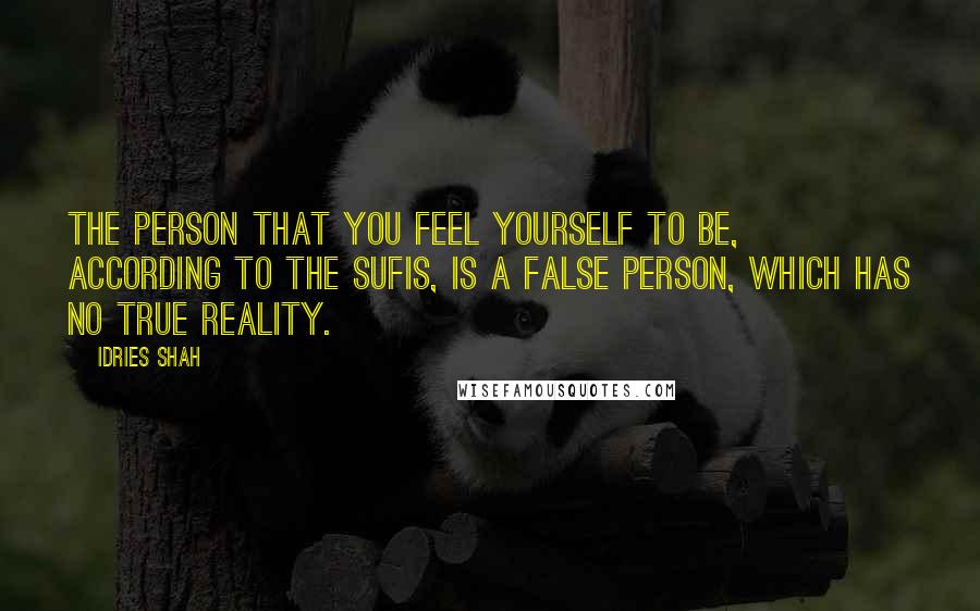 Idries Shah Quotes: The person that you feel yourself to be, according to the Sufis, is a false person, which has no true reality.