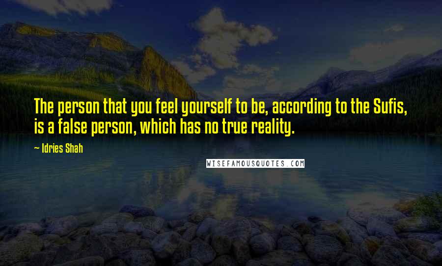 Idries Shah Quotes: The person that you feel yourself to be, according to the Sufis, is a false person, which has no true reality.