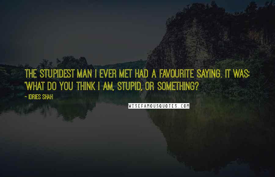 Idries Shah Quotes: The stupidest man I ever met had a favourite saying. It was: 'What do you think I am, stupid, or something?