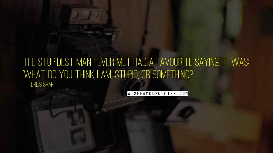 Idries Shah Quotes: The stupidest man I ever met had a favourite saying. It was: 'What do you think I am, stupid, or something?