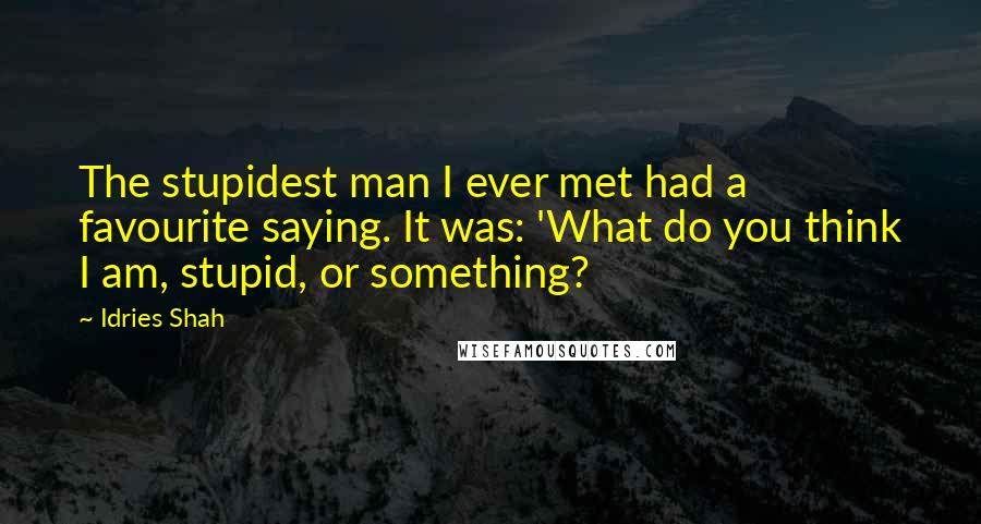 Idries Shah Quotes: The stupidest man I ever met had a favourite saying. It was: 'What do you think I am, stupid, or something?