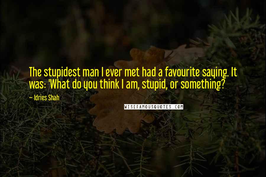 Idries Shah Quotes: The stupidest man I ever met had a favourite saying. It was: 'What do you think I am, stupid, or something?