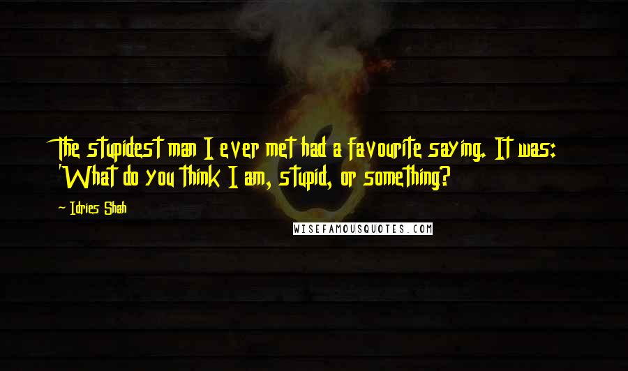 Idries Shah Quotes: The stupidest man I ever met had a favourite saying. It was: 'What do you think I am, stupid, or something?