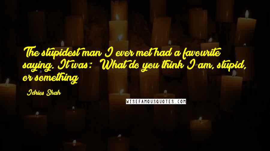 Idries Shah Quotes: The stupidest man I ever met had a favourite saying. It was: 'What do you think I am, stupid, or something?