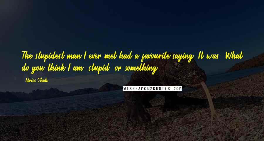 Idries Shah Quotes: The stupidest man I ever met had a favourite saying. It was: 'What do you think I am, stupid, or something?