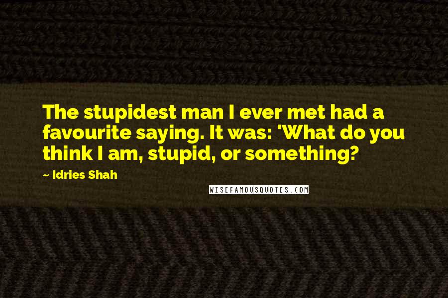 Idries Shah Quotes: The stupidest man I ever met had a favourite saying. It was: 'What do you think I am, stupid, or something?