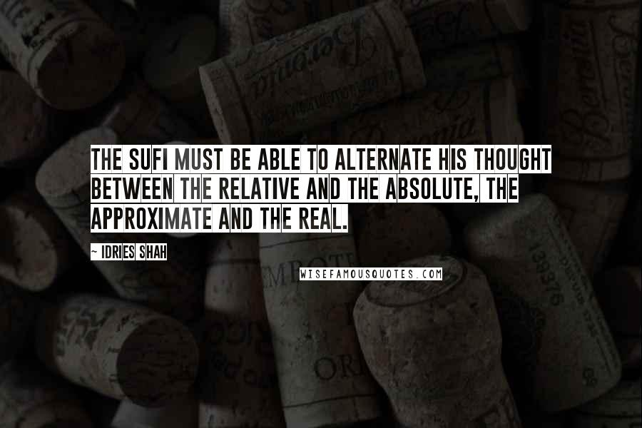 Idries Shah Quotes: The Sufi must be able to alternate his thought between the relative and the Absolute, the approximate and the Real.