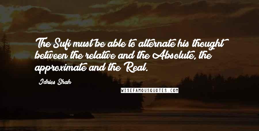 Idries Shah Quotes: The Sufi must be able to alternate his thought between the relative and the Absolute, the approximate and the Real.
