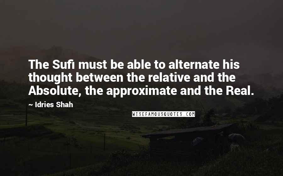 Idries Shah Quotes: The Sufi must be able to alternate his thought between the relative and the Absolute, the approximate and the Real.