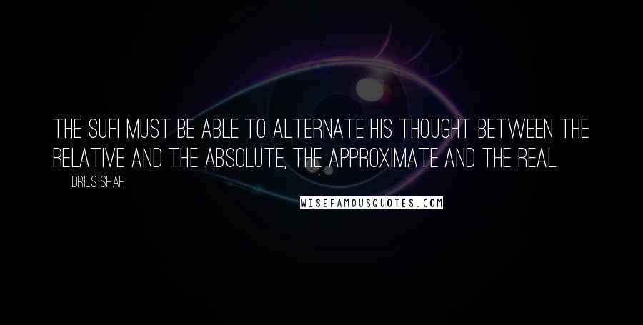 Idries Shah Quotes: The Sufi must be able to alternate his thought between the relative and the Absolute, the approximate and the Real.