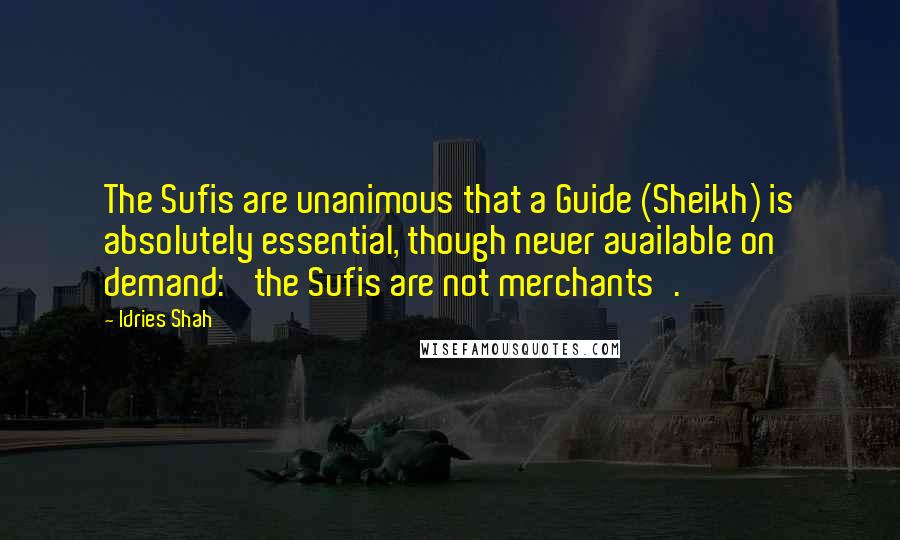 Idries Shah Quotes: The Sufis are unanimous that a Guide (Sheikh) is absolutely essential, though never available on demand: 'the Sufis are not merchants'.