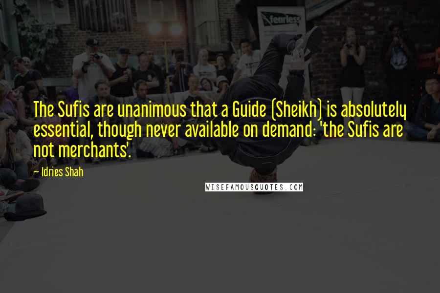 Idries Shah Quotes: The Sufis are unanimous that a Guide (Sheikh) is absolutely essential, though never available on demand: 'the Sufis are not merchants'.