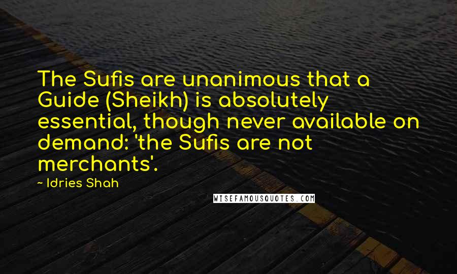 Idries Shah Quotes: The Sufis are unanimous that a Guide (Sheikh) is absolutely essential, though never available on demand: 'the Sufis are not merchants'.