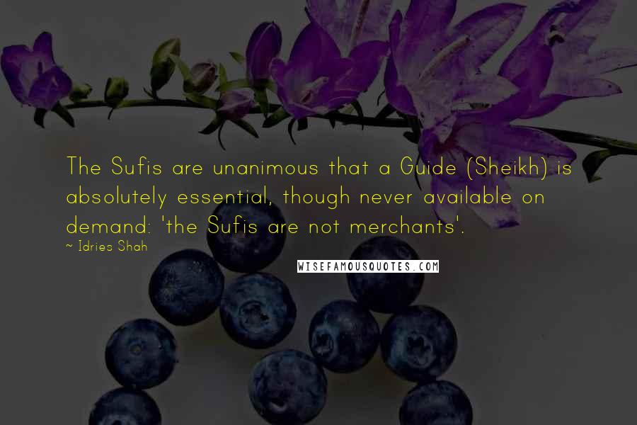 Idries Shah Quotes: The Sufis are unanimous that a Guide (Sheikh) is absolutely essential, though never available on demand: 'the Sufis are not merchants'.