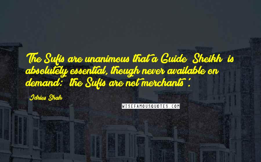 Idries Shah Quotes: The Sufis are unanimous that a Guide (Sheikh) is absolutely essential, though never available on demand: 'the Sufis are not merchants'.