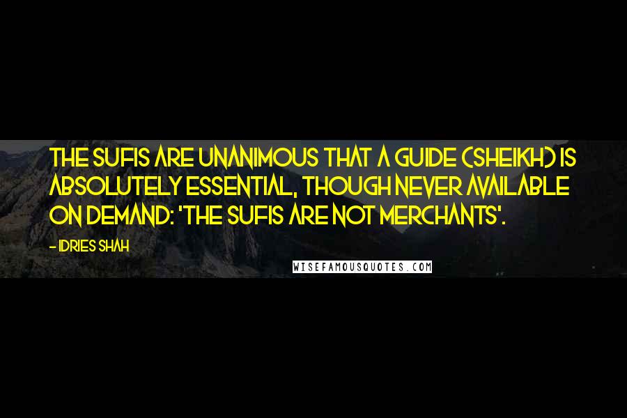 Idries Shah Quotes: The Sufis are unanimous that a Guide (Sheikh) is absolutely essential, though never available on demand: 'the Sufis are not merchants'.