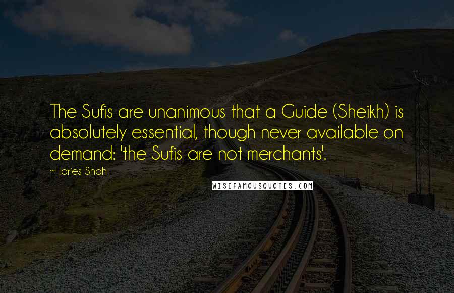 Idries Shah Quotes: The Sufis are unanimous that a Guide (Sheikh) is absolutely essential, though never available on demand: 'the Sufis are not merchants'.