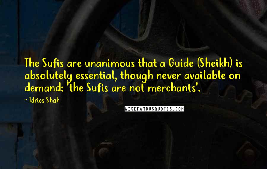 Idries Shah Quotes: The Sufis are unanimous that a Guide (Sheikh) is absolutely essential, though never available on demand: 'the Sufis are not merchants'.