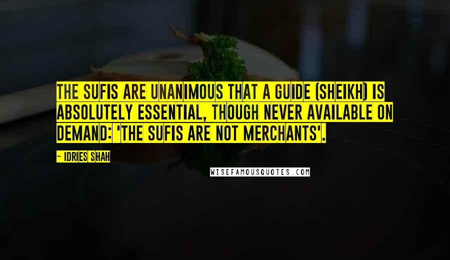 Idries Shah Quotes: The Sufis are unanimous that a Guide (Sheikh) is absolutely essential, though never available on demand: 'the Sufis are not merchants'.