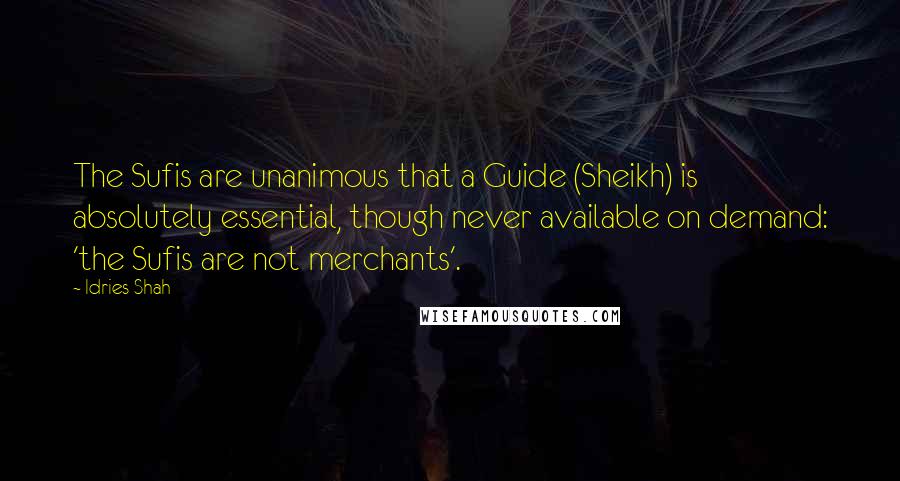 Idries Shah Quotes: The Sufis are unanimous that a Guide (Sheikh) is absolutely essential, though never available on demand: 'the Sufis are not merchants'.