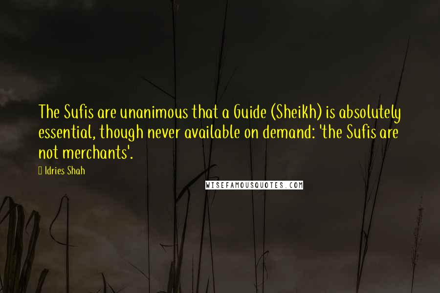 Idries Shah Quotes: The Sufis are unanimous that a Guide (Sheikh) is absolutely essential, though never available on demand: 'the Sufis are not merchants'.