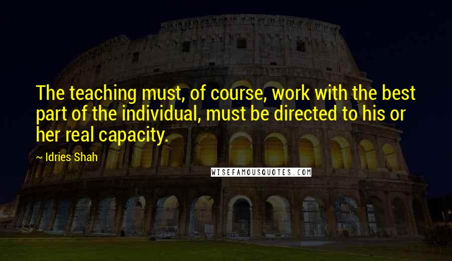 Idries Shah Quotes: The teaching must, of course, work with the best part of the individual, must be directed to his or her real capacity.