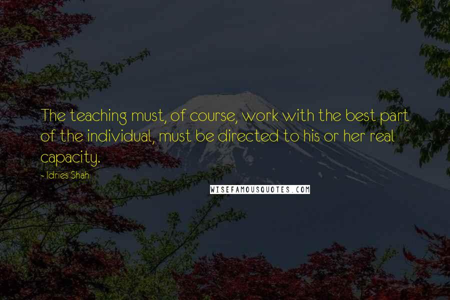 Idries Shah Quotes: The teaching must, of course, work with the best part of the individual, must be directed to his or her real capacity.