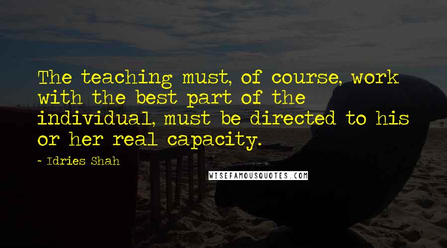 Idries Shah Quotes: The teaching must, of course, work with the best part of the individual, must be directed to his or her real capacity.