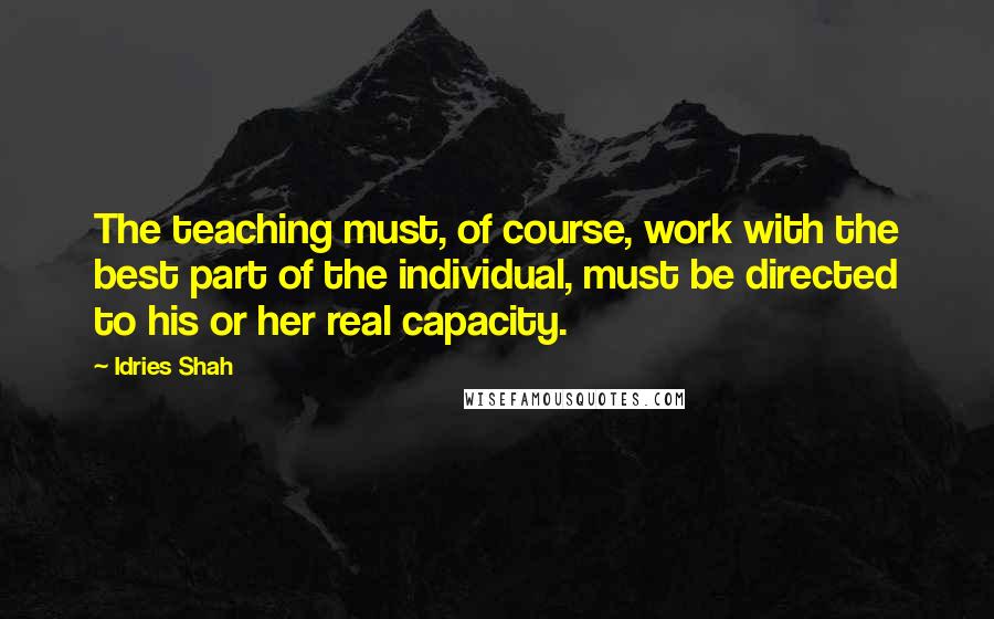 Idries Shah Quotes: The teaching must, of course, work with the best part of the individual, must be directed to his or her real capacity.