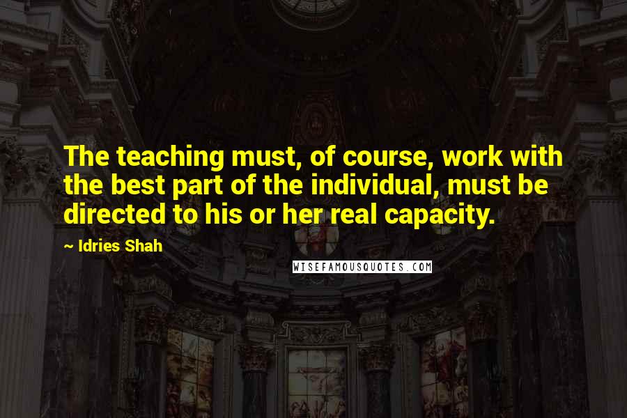 Idries Shah Quotes: The teaching must, of course, work with the best part of the individual, must be directed to his or her real capacity.