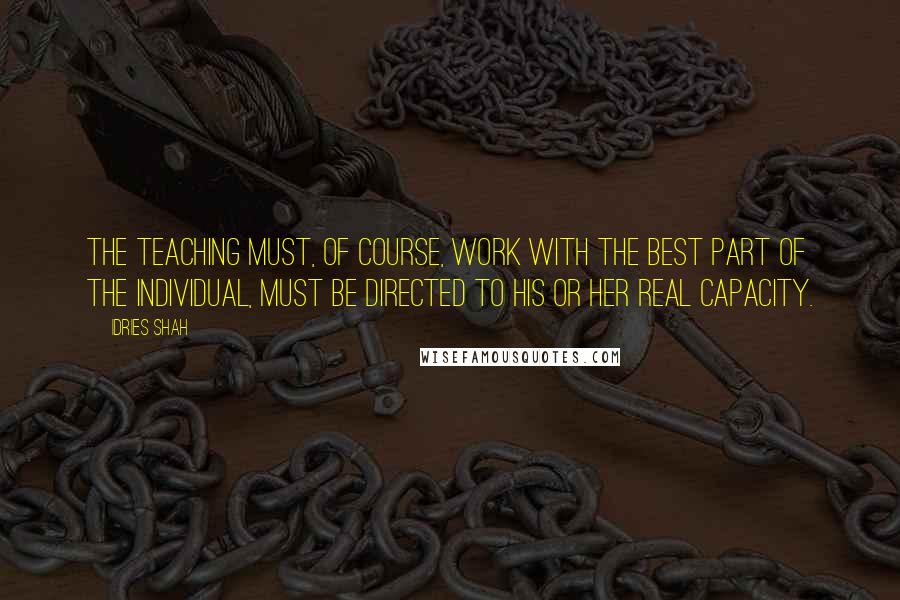 Idries Shah Quotes: The teaching must, of course, work with the best part of the individual, must be directed to his or her real capacity.