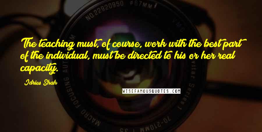 Idries Shah Quotes: The teaching must, of course, work with the best part of the individual, must be directed to his or her real capacity.