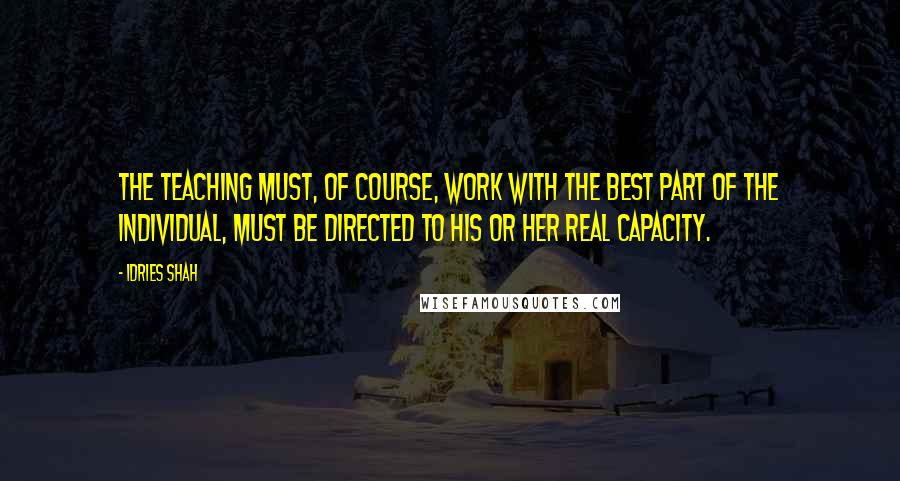 Idries Shah Quotes: The teaching must, of course, work with the best part of the individual, must be directed to his or her real capacity.