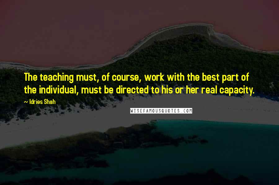 Idries Shah Quotes: The teaching must, of course, work with the best part of the individual, must be directed to his or her real capacity.