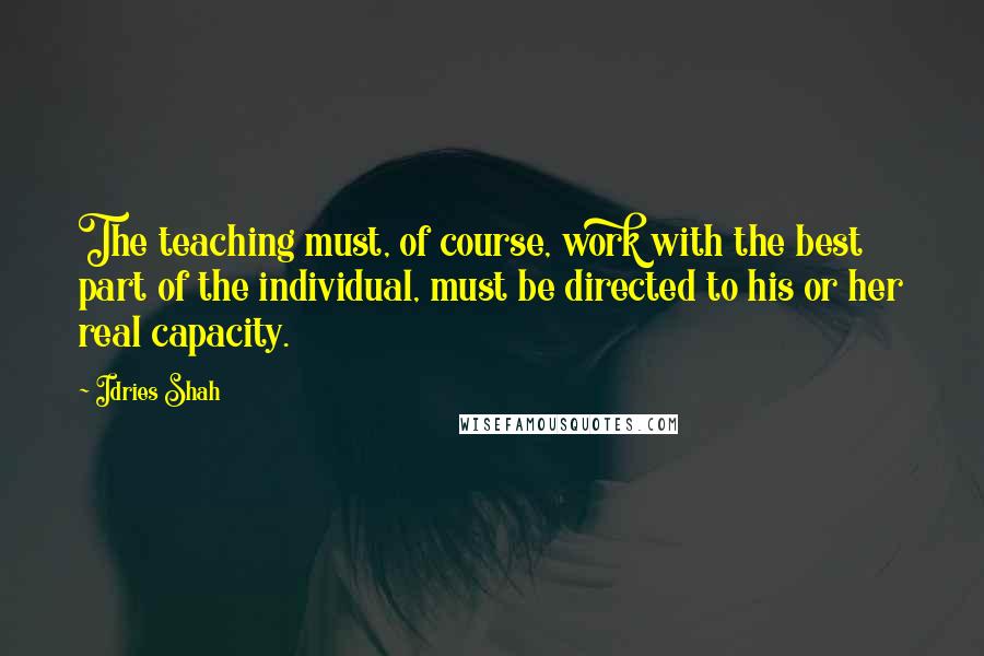 Idries Shah Quotes: The teaching must, of course, work with the best part of the individual, must be directed to his or her real capacity.