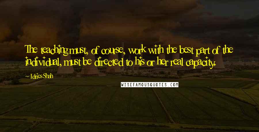 Idries Shah Quotes: The teaching must, of course, work with the best part of the individual, must be directed to his or her real capacity.