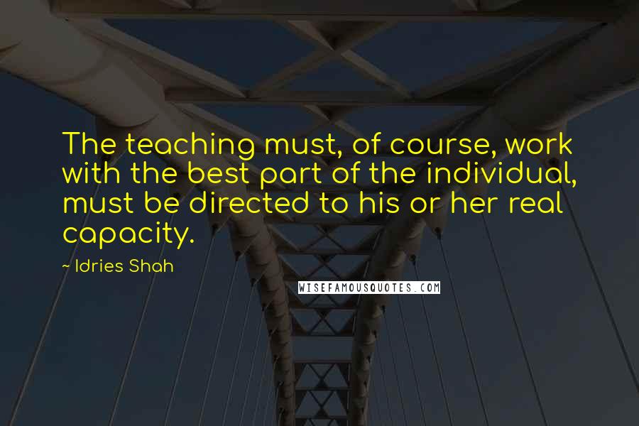 Idries Shah Quotes: The teaching must, of course, work with the best part of the individual, must be directed to his or her real capacity.