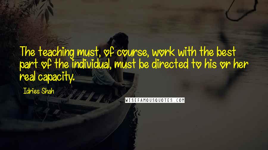 Idries Shah Quotes: The teaching must, of course, work with the best part of the individual, must be directed to his or her real capacity.