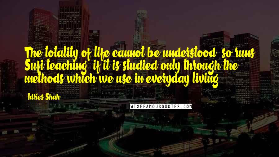 Idries Shah Quotes: The totality of life cannot be understood, so runs Sufi teaching, if it is studied only through the methods which we use in everyday living.