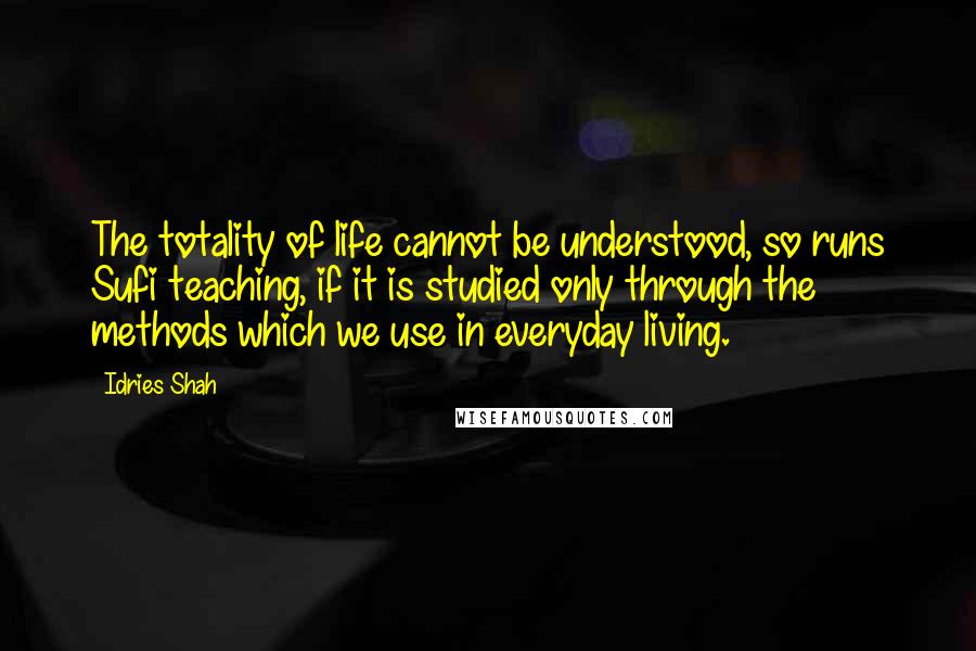 Idries Shah Quotes: The totality of life cannot be understood, so runs Sufi teaching, if it is studied only through the methods which we use in everyday living.