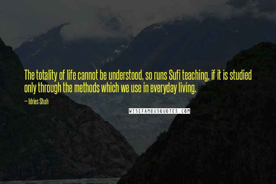 Idries Shah Quotes: The totality of life cannot be understood, so runs Sufi teaching, if it is studied only through the methods which we use in everyday living.