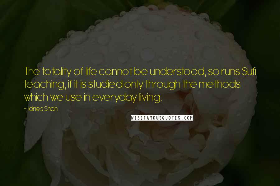 Idries Shah Quotes: The totality of life cannot be understood, so runs Sufi teaching, if it is studied only through the methods which we use in everyday living.